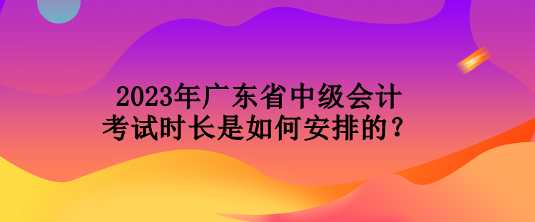 2023年廣東省中級會計(jì)考試時(shí)長是如何安排的？