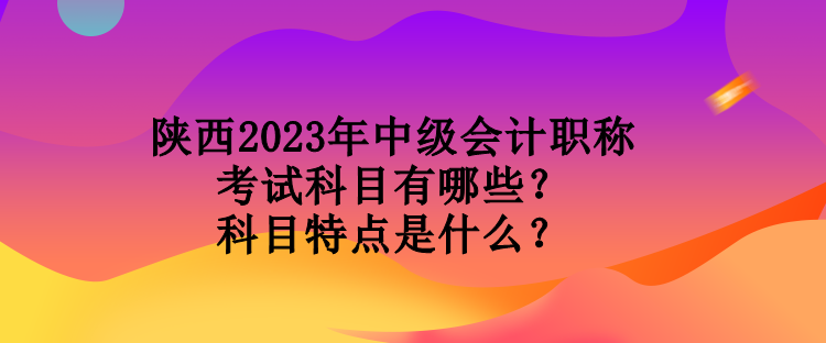 陜西2023年中級會計職稱考試科目有哪些？科目特點是什么？