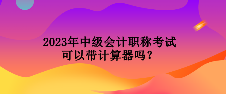 2023年中級會計職稱考試可以帶計算器嗎？