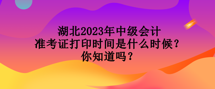 湖北2023年中級會計準(zhǔn)考證打印時間是什么時候？你知道嗎？