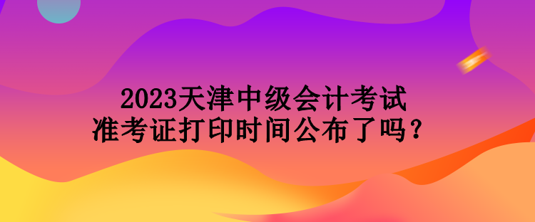 2023天津中級會計考試準(zhǔn)考證打印時間公布了嗎？