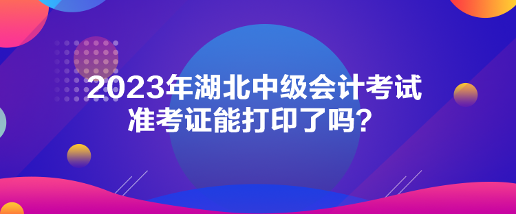 2023年湖北中級會計考試準考證能打印了嗎？