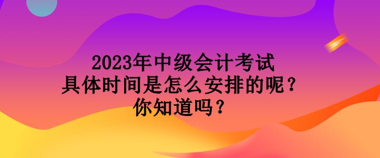 2023年中級會計考試具體時間是怎么安排的呢？你知道嗎？