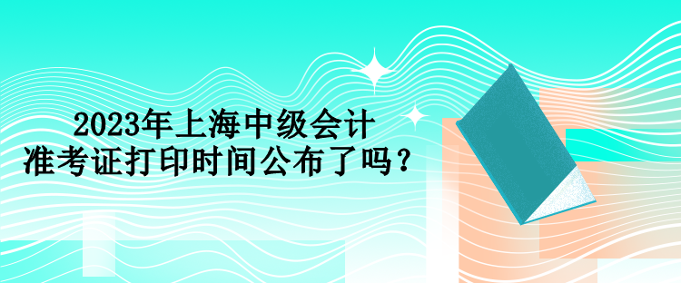 2023年上海中級會計準(zhǔn)考證打印時間公布了嗎？