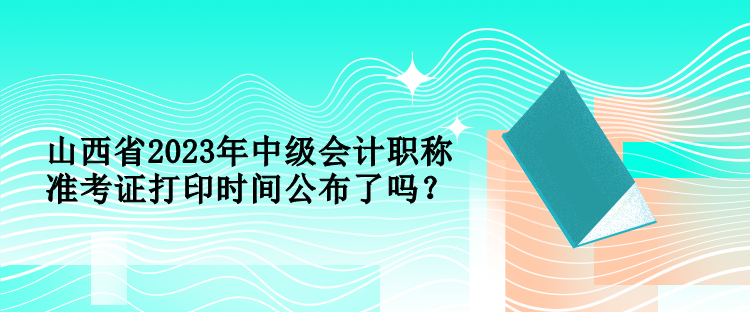 山西省2023年中級會計職稱準(zhǔn)考證打印時間公布了嗎？