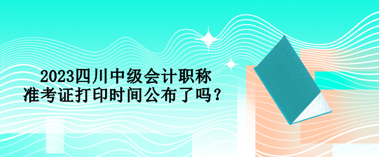 2023四川中級會計職稱準(zhǔn)考證打印時間公布了嗎？