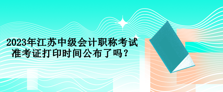 2023年江蘇中級(jí)會(huì)計(jì)職稱考試準(zhǔn)考證打印時(shí)間公布了嗎？