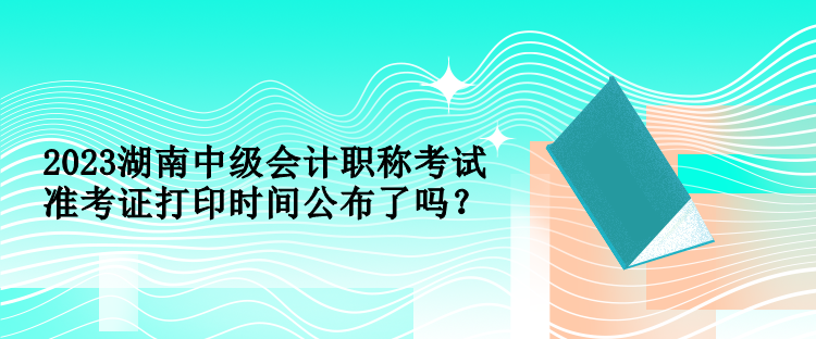 2023湖南中級會計職稱考試準考證打印時間公布了嗎？