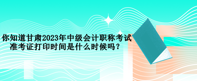 你知道甘肅2023年中級(jí)會(huì)計(jì)職稱考試準(zhǔn)考證打印時(shí)間是什么時(shí)候嗎？