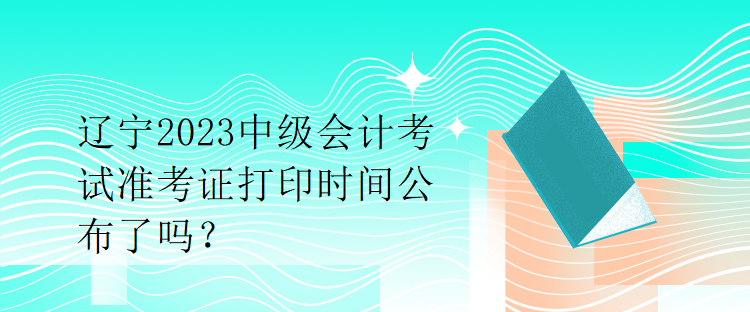 遼寧2023中級會計考試準考證打印時間公布了嗎？