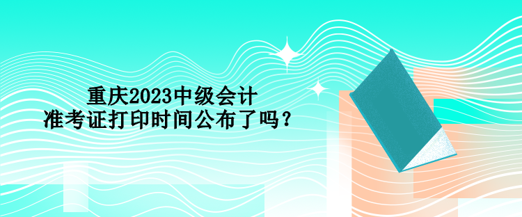 重慶2023中級會計準(zhǔn)考證打印時間公布了嗎？