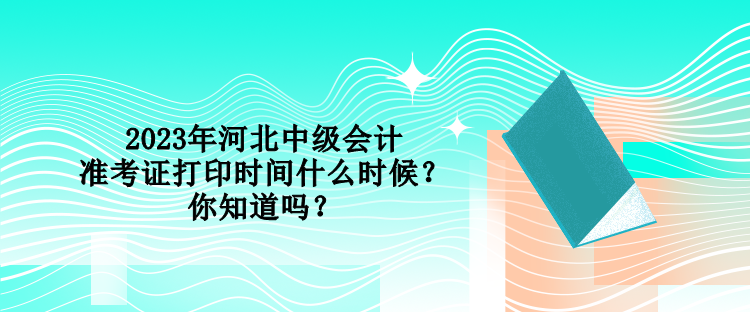 2023年河北中級會計準考證打印時間什么時候？你知道嗎？