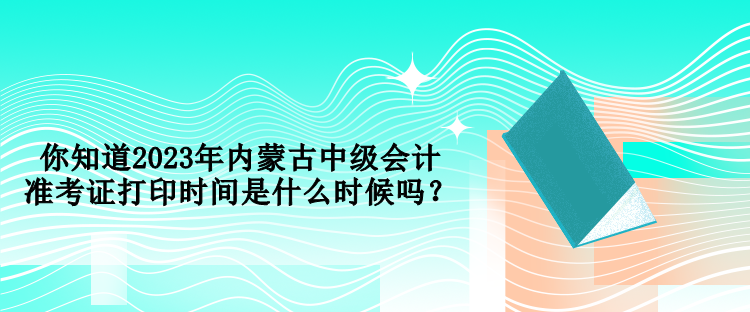 你知道2023年內(nèi)蒙古中級(jí)會(huì)計(jì)準(zhǔn)考證打印時(shí)間是什么時(shí)候嗎？