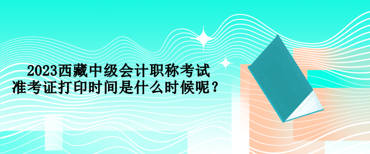 2023西藏中級會計職稱考試準考證打印時間是什么時候呢？