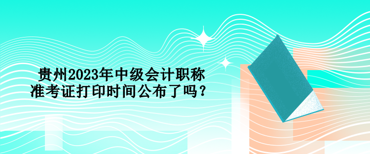 貴州2023年中級(jí)會(huì)計(jì)職稱(chēng)準(zhǔn)考證打印時(shí)間公布了嗎？