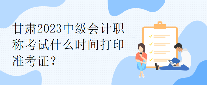 甘肅2023中級會計(jì)職稱考試什么時間打印準(zhǔn)考證？