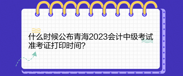 什么時(shí)候公布青海2023會(huì)計(jì)中級(jí)考試準(zhǔn)考證打印時(shí)間？