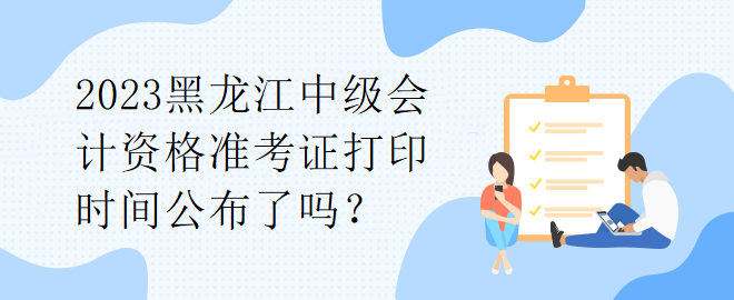 2023黑龍江中級會計資格準(zhǔn)考證打印時間公布了嗎？