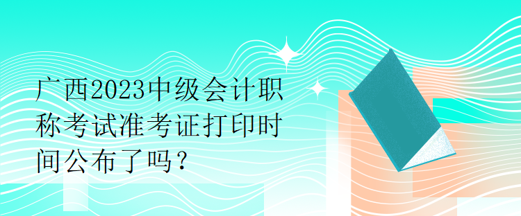 廣西2023中級(jí)會(huì)計(jì)職稱考試準(zhǔn)考證打印時(shí)間公布了嗎？