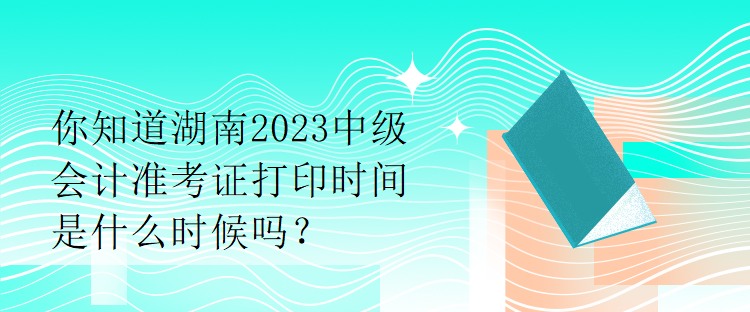 你知道湖南2023中級(jí)會(huì)計(jì)準(zhǔn)考證打印時(shí)間是什么時(shí)候嗎？