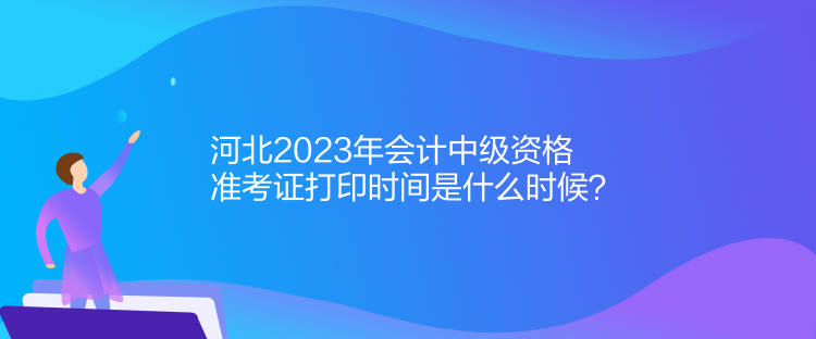 河北2023年會計中級資格準考證打印時間是什么時候？