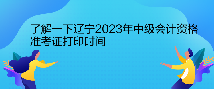 了解一下遼寧2023年中級會計資格準(zhǔn)考證打印時間