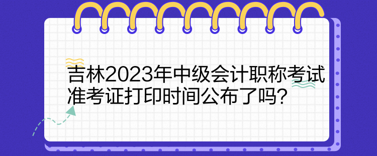 吉林2023年中級會計職稱考試準考證打印時間公布了嗎？