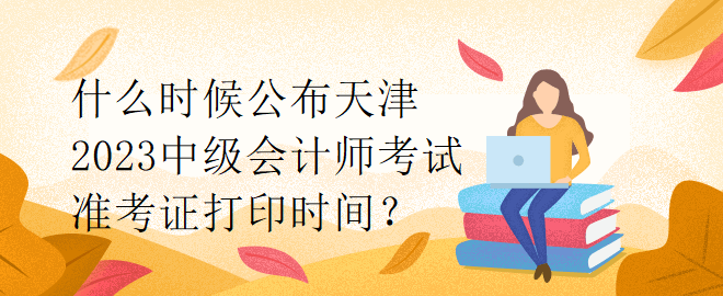 什么時候公布天津2023中級會計師考試準考證打印時間？