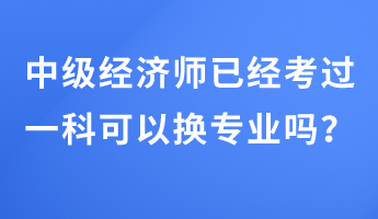 中級(jí)經(jīng)濟(jì)師已經(jīng)考過一科可以換專業(yè)嗎？