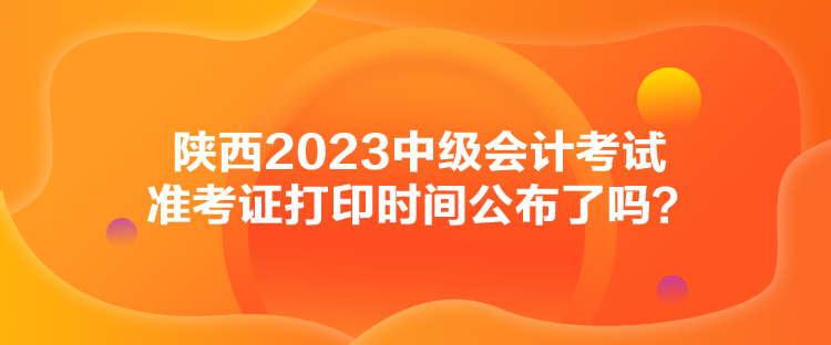 陜西2023中級會(huì)計(jì)考試準(zhǔn)考證打印時(shí)間公布了嗎？