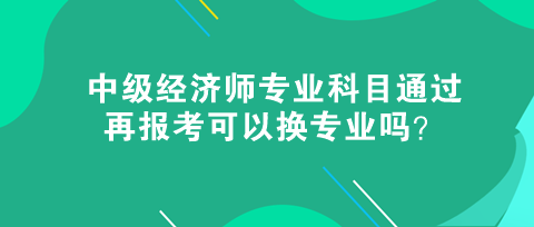 中級經(jīng)濟師專業(yè)科目通過，再報考可以換專業(yè)嗎？