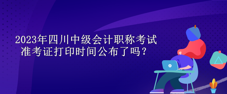 2023年四川中級(jí)會(huì)計(jì)職稱(chēng)考試準(zhǔn)考證打印時(shí)間公布了嗎？