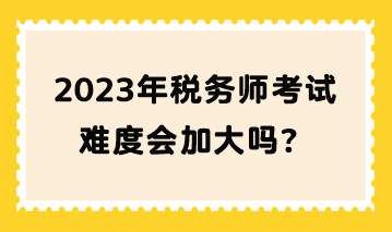 2023年稅務(wù)師考試難度會(huì)加大嗎？