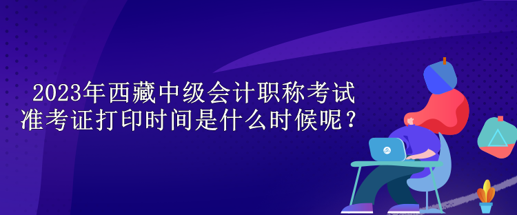 2023年西藏中級會計職稱考試準考證打印時間是什么時候呢？