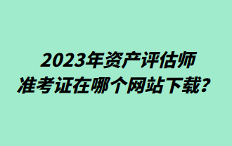 2023年資產(chǎn)評估師準考證在哪個網(wǎng)站下載？