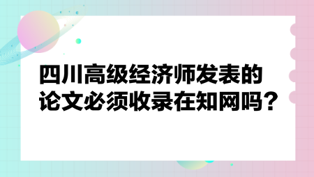 四川高級(jí)經(jīng)濟(jì)師發(fā)表的論文必須收錄在知網(wǎng)嗎？