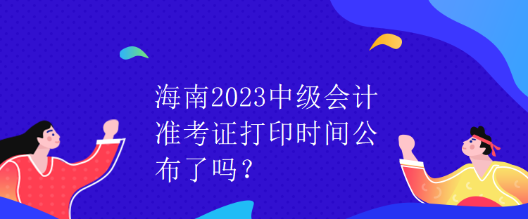 海南2023中級會計準(zhǔn)考證打印時間公布了嗎？