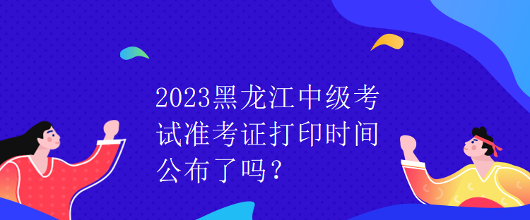 2023黑龍江中級(jí)考試準(zhǔn)考證打印時(shí)間公布了嗎？