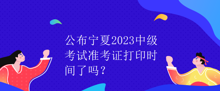 公布寧夏2023中級考試準(zhǔn)考證打印時間了嗎？