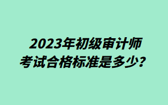 2023年初級審計師考試合格標(biāo)準(zhǔn)是多少？