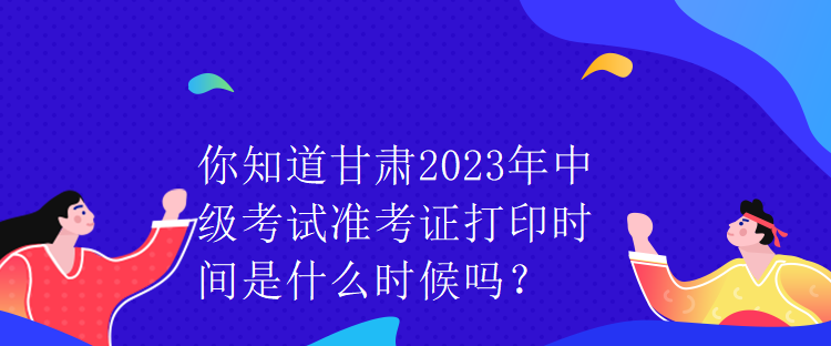 你知道甘肅2023年中級考試準考證打印時間是什么時候嗎？