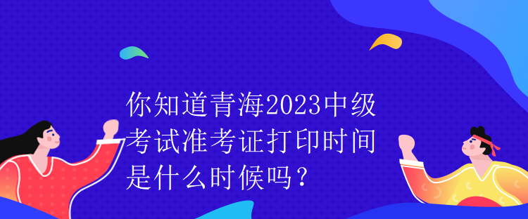 你知道青海2023中級考試準(zhǔn)考證打印時間是什么時候嗎？