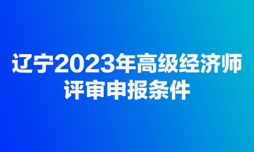 遼寧2023年高級(jí)經(jīng)濟(jì)師評(píng)審申報(bào)條件