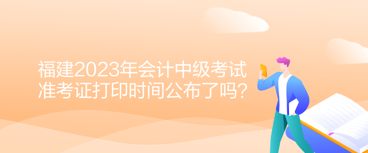 福建2023年會計中級考試準(zhǔn)考證打印時間公布了嗎？