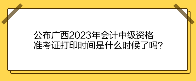 公布廣西2023年會計中級資格準(zhǔn)考證打印時間是什么時候了嗎？