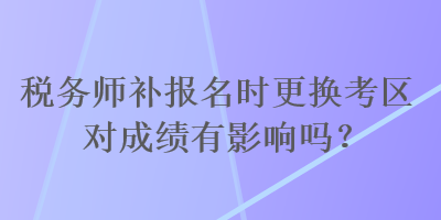 稅務師補報名時更換考區(qū)對成績有影響嗎？