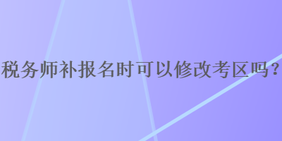 稅務(wù)師補(bǔ)報(bào)名時(shí)可以修改考區(qū)嗎？