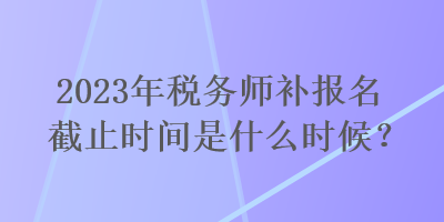 2023年稅務(wù)師補(bǔ)報(bào)名截止時(shí)間是什么時(shí)候？