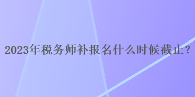 2023年稅務師補報名什么時候截止？