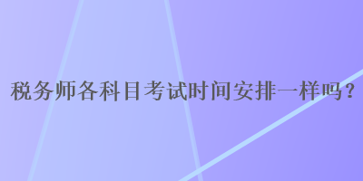 稅務(wù)師各科目考試時(shí)間安排一樣嗎？